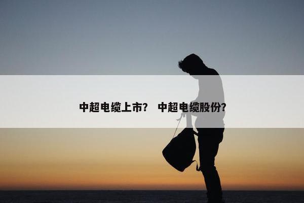 中超电缆上市？ 中超电缆股份？