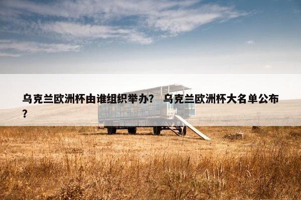 乌克兰欧洲杯由谁组织举办？ 乌克兰欧洲杯大名单公布？