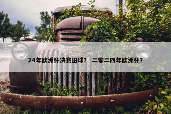 24年欧洲杯决赛进球？ 二零二四年欧洲杯？