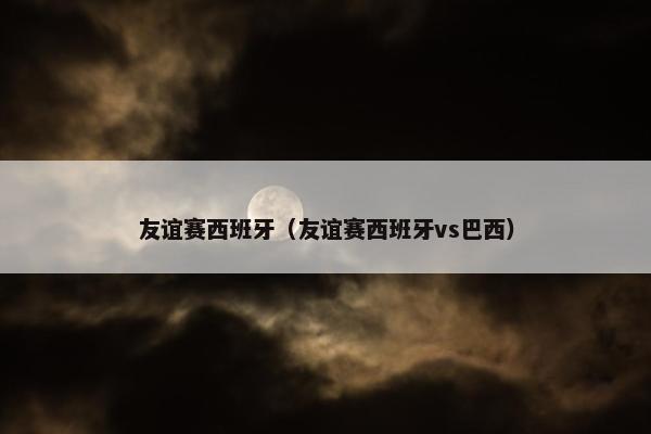 友谊赛西班牙（友谊赛西班牙vs巴西）