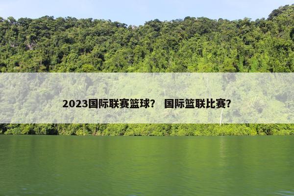 2023国际联赛篮球？ 国际篮联比赛？