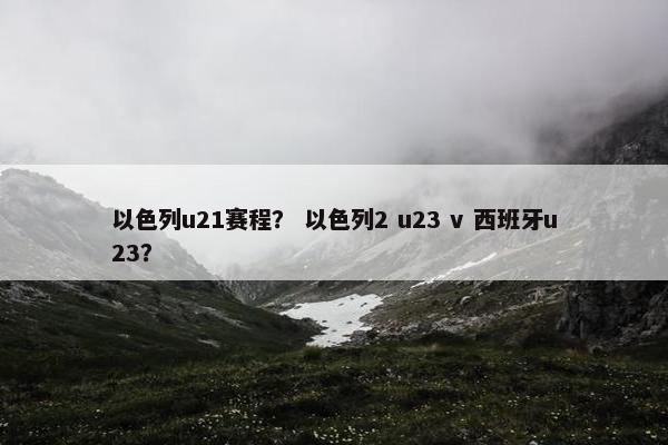 以色列u21赛程？ 以色列2 u23 v 西班牙u23？