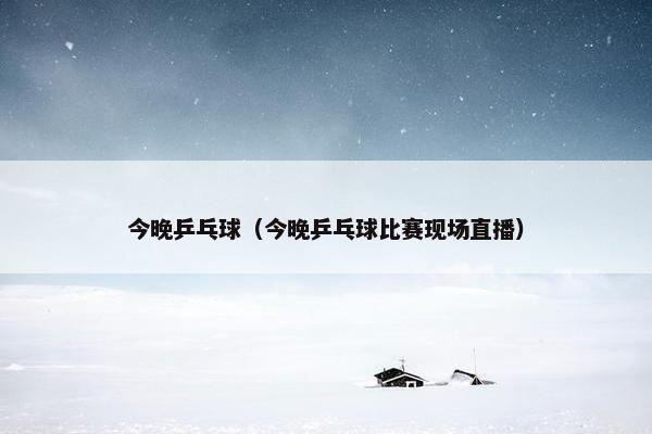 今晚乒乓球（今晚乒乓球比赛现场直播）