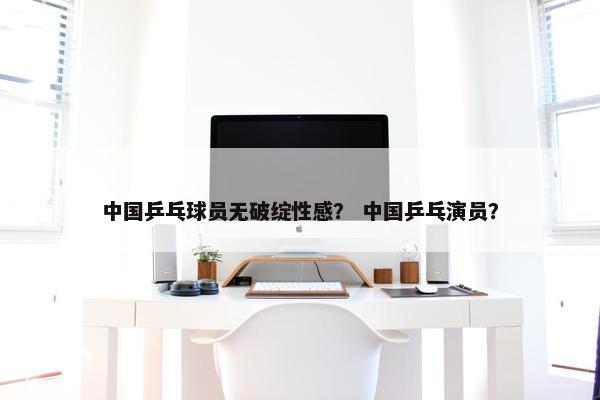 中国乒乓球员无破绽性感？ 中国乒乓演员？