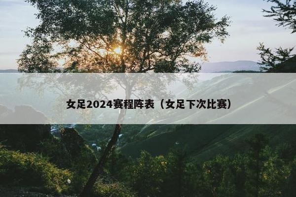 女足2024赛程阵表（女足下次比赛）
