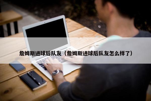 詹姆斯进球后队友（詹姆斯进球后队友怎么样了）