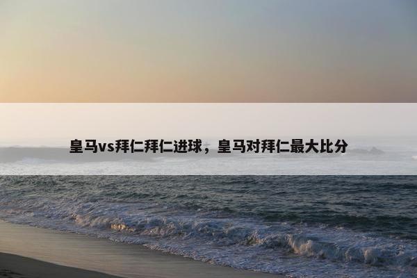 皇马vs拜仁拜仁进球，皇马对拜仁最大比分