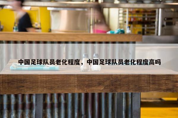 中国足球队员老化程度，中国足球队员老化程度高吗