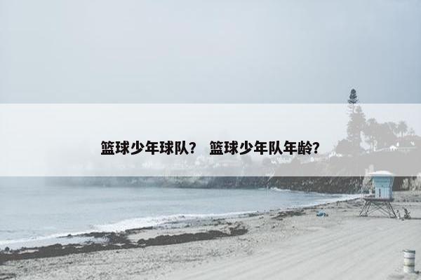 篮球少年球队？ 篮球少年队年龄？
