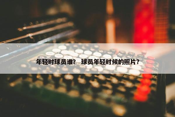 年轻时球员谁？ 球员年轻时候的照片？