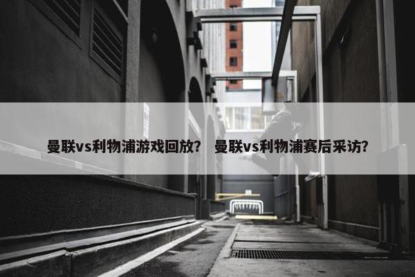 曼联vs利物浦游戏回放？ 曼联vs利物浦赛后采访？
