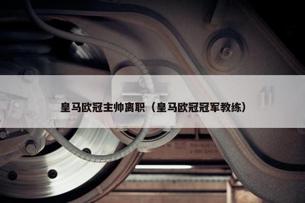 皇马欧冠主帅离职（皇马欧冠冠军教练）