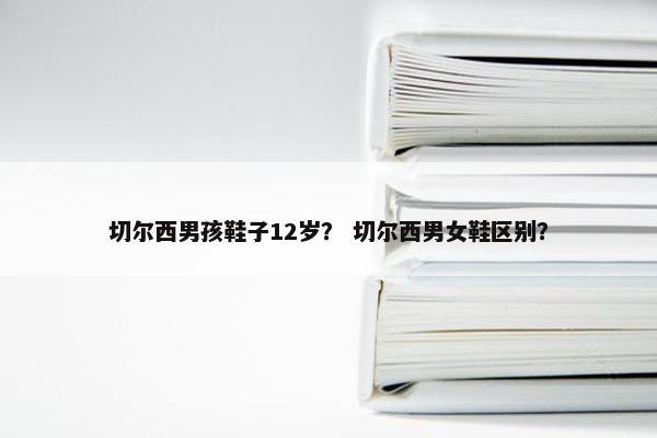 切尔西男孩鞋子12岁？ 切尔西男女鞋区别？
