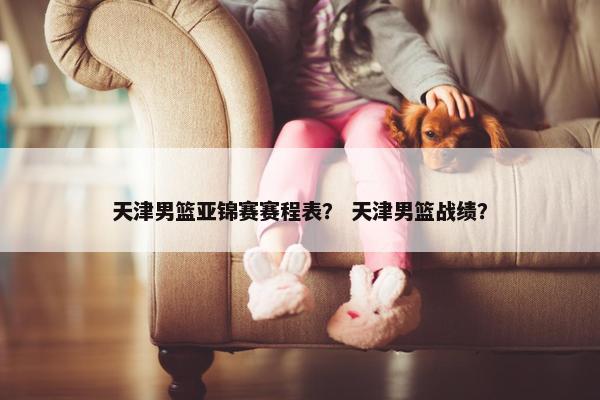 天津男篮亚锦赛赛程表？ 天津男篮战绩？