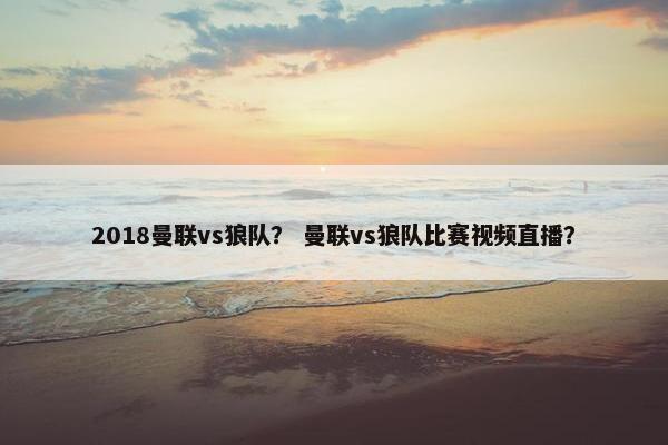 2018曼联vs狼队？ 曼联vs狼队比赛视频直播？
