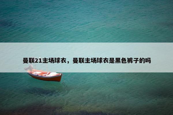 曼联21主场球衣，曼联主场球衣是黑色裤子的吗