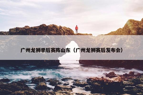 广州龙狮季后赛阵山东（广州龙狮赛后发布会）