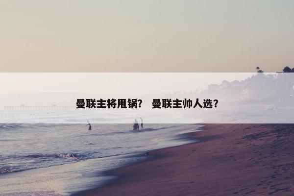 曼联主将甩锅？ 曼联主帅人选？