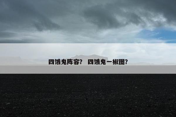 四饿鬼阵容？ 四饿鬼一椒图？