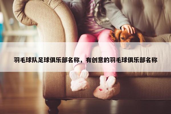 羽毛球队足球俱乐部名称，有创意的羽毛球俱乐部名称
