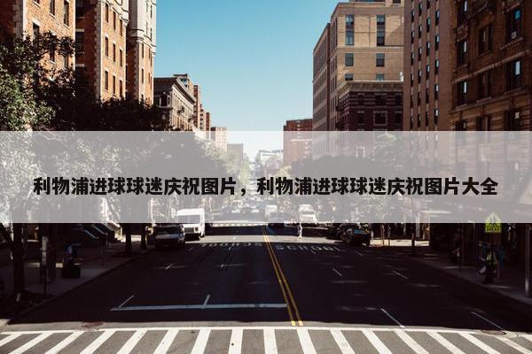 利物浦进球球迷庆祝图片，利物浦进球球迷庆祝图片大全