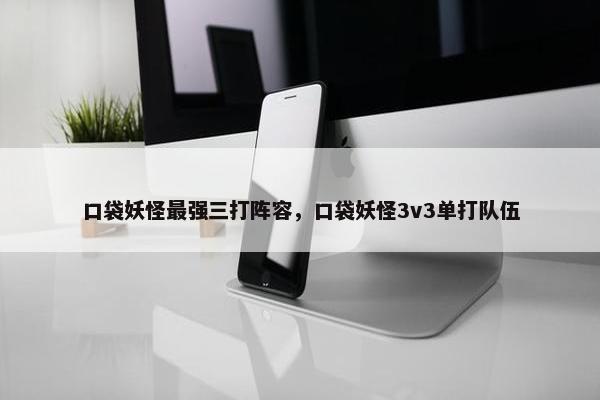 口袋妖怪最强三打阵容，口袋妖怪3v3单打队伍