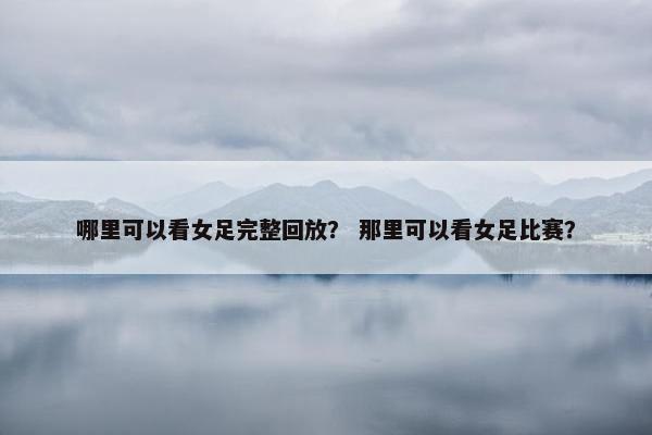 哪里可以看女足完整回放？ 那里可以看女足比赛？