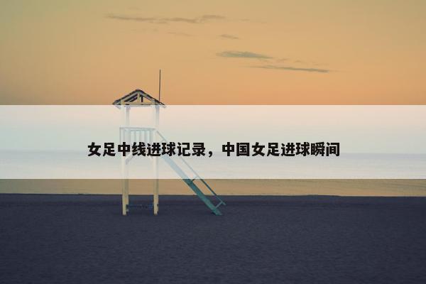 女足中线进球记录，中国女足进球瞬间