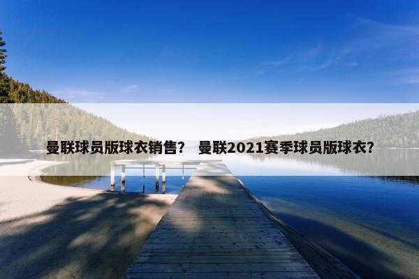 曼联球员版球衣销售？ 曼联2021赛季球员版球衣？
