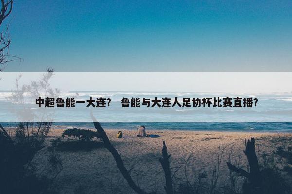 中超鲁能一大连？ 鲁能与大连人足协杯比赛直播？