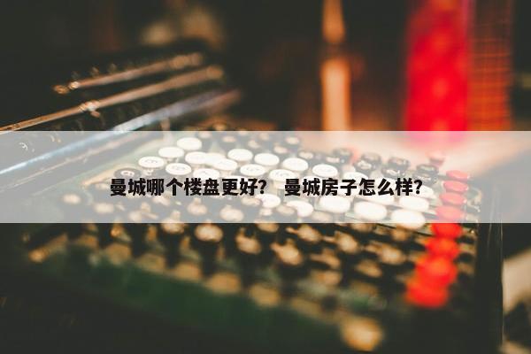 曼城哪个楼盘更好？ 曼城房子怎么样？