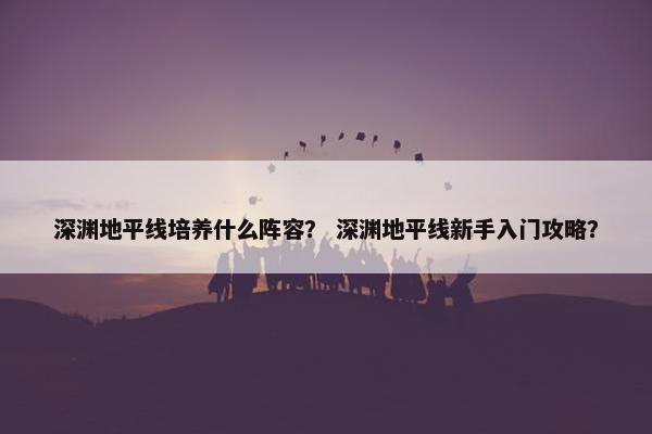 深渊地平线培养什么阵容？ 深渊地平线新手入门攻略？