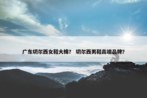 广东切尔西女鞋大棉？ 切尔西男鞋高端品牌？