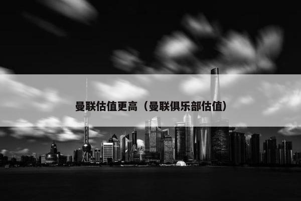 曼联估值更高（曼联俱乐部估值）