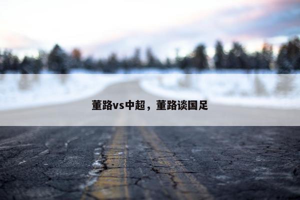 董路vs中超，董路谈国足