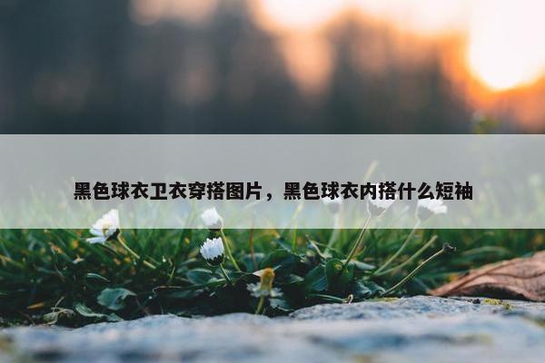 黑色球衣卫衣穿搭图片，黑色球衣内搭什么短袖