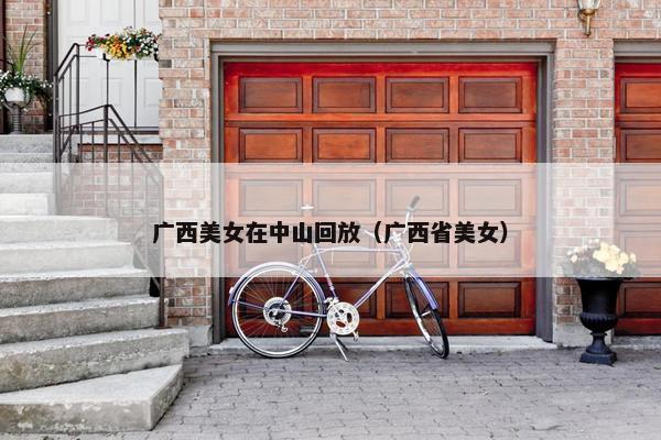 广西美女在中山回放（广西省美女）