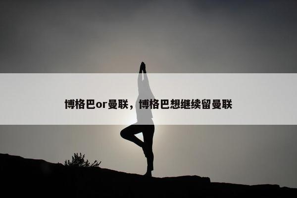 博格巴or曼联，博格巴想继续留曼联