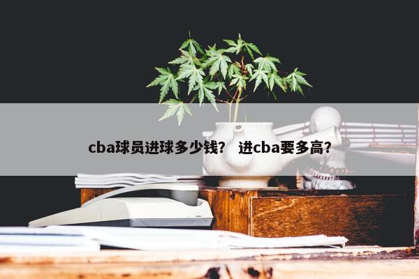 cba球员进球多少钱？ 进cba要多高？