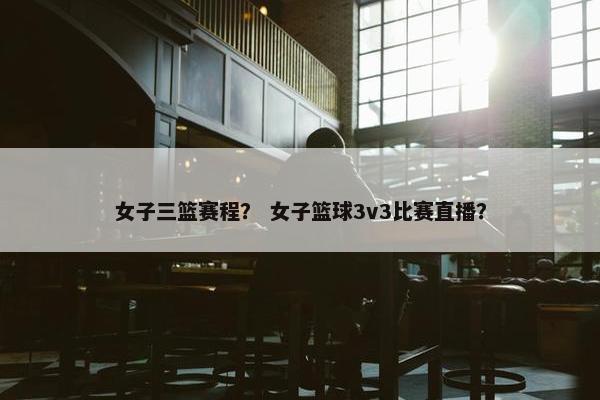 女子三篮赛程？ 女子篮球3v3比赛直播？