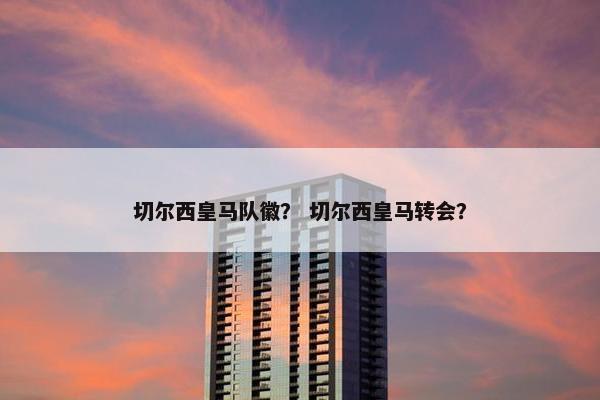 切尔西皇马队徽？ 切尔西皇马转会？
