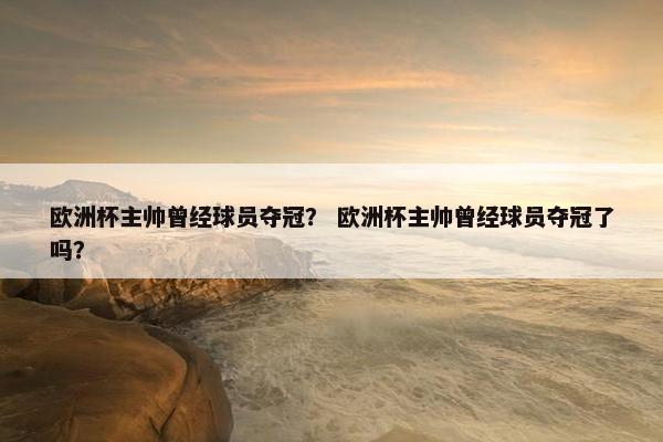 欧洲杯主帅曾经球员夺冠？ 欧洲杯主帅曾经球员夺冠了吗？
