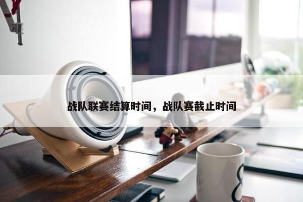 战队联赛结算时间，战队赛截止时间
