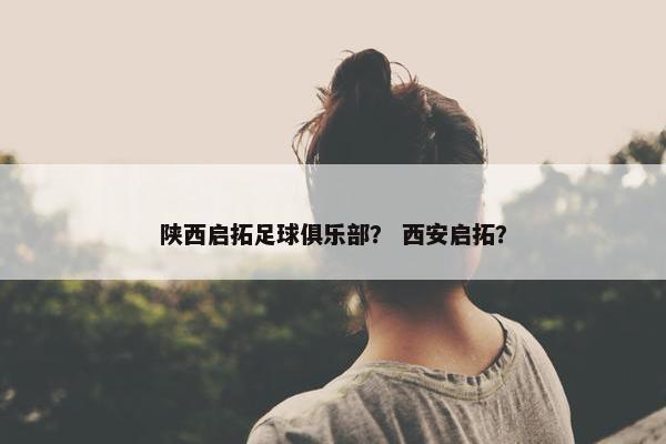 陕西启拓足球俱乐部？ 西安启拓？