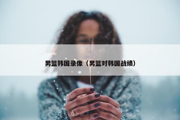 男篮韩国录像（男篮对韩国战绩）
