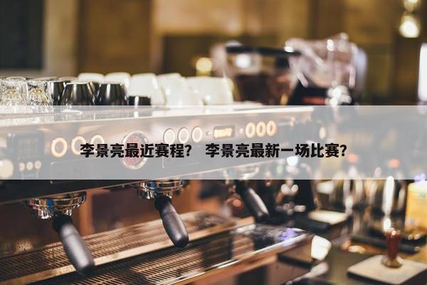 李景亮最近赛程？ 李景亮最新一场比赛？