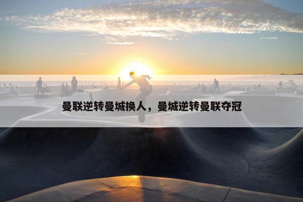 曼联逆转曼城换人，曼城逆转曼联夺冠