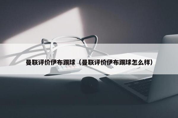 曼联评价伊布踢球（曼联评价伊布踢球怎么样）