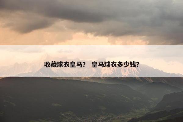 收藏球衣皇马？ 皇马球衣多少钱？