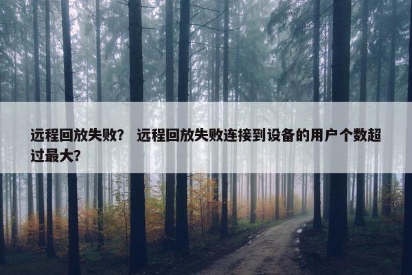 远程回放失败？ 远程回放失败连接到设备的用户个数超过最大？